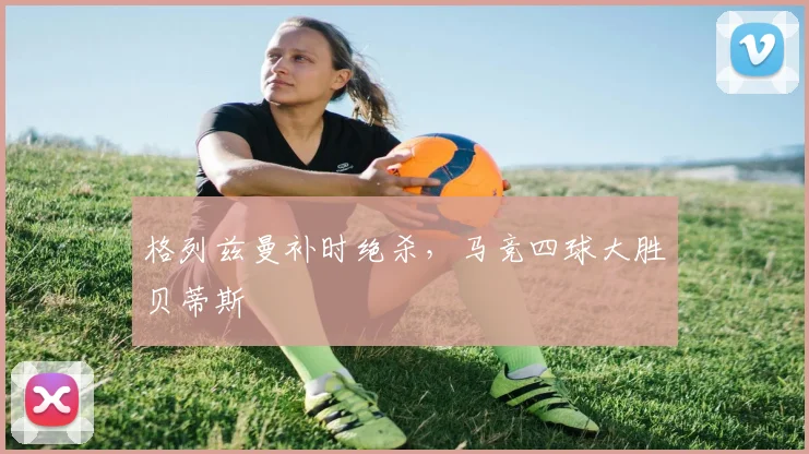 格列兹曼补时绝杀，马竞四球大胜贝蒂斯