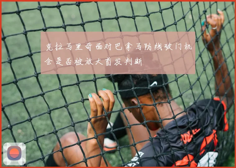 克拉马里奇面对巴拿马防线破门机会是否被放大首发判断