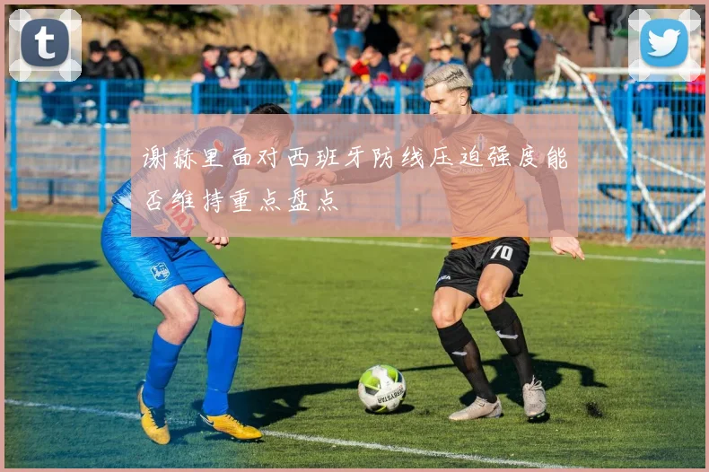 谢赫里面对西班牙防线压迫强度能否维持重点盘点
