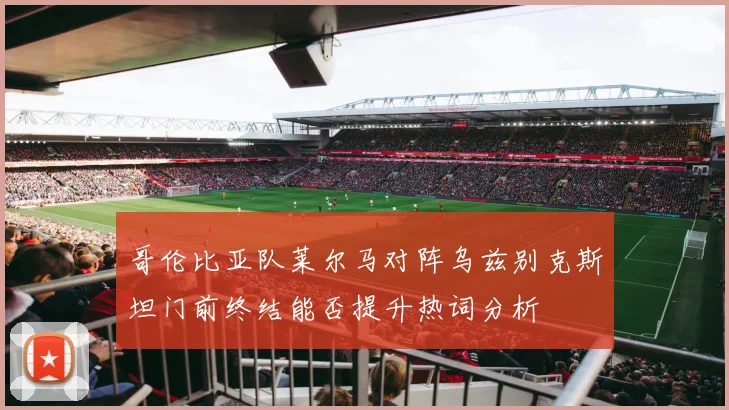 哥伦比亚队莱尔马对阵乌兹别克斯坦门前终结能否提升热词分析