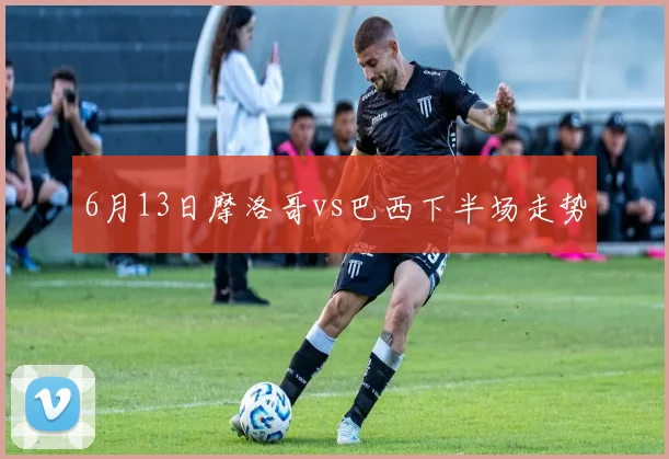 6月13日摩洛哥vs巴西下半场走势
