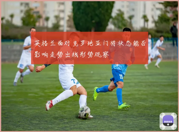 英格兰面对克罗地亚门将状态能否影响走势出线形势观察